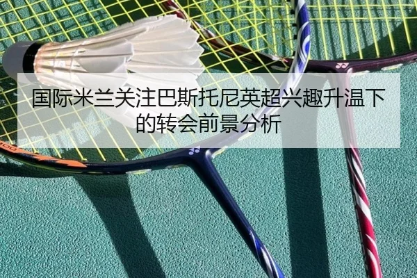 国际米兰关注巴斯托尼英超兴趣升温下的转会前景分析
