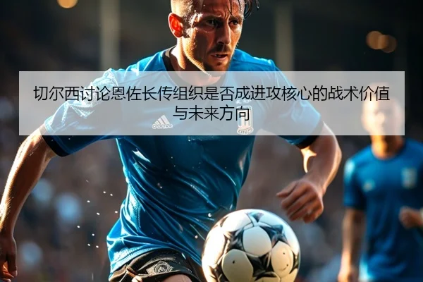 切尔西讨论恩佐长传组织是否成进攻核心的战术价值与未来方向